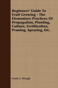 Beginners' Guide To Fruit Growing - The Elementary Practices Of Propagation, Planting, Culture, Fertilization, Pruning, Spraying, Etc._cover