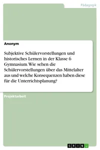 Subjektive Schülervorstellungen und historisches Lernen in der Klasse 6 Gymnasium. Wie sehen die Schülervorstellungen über das Mittelalter aus und welche Konsequenzen haben diese für die Unterrichtsplanung?_cover
