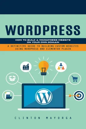 Wordpress: How to Build a Wordpress Website on Your Own Domain (A Definitive Guide to Building Custom Websites Using Wordpress and Elementor Plugin)