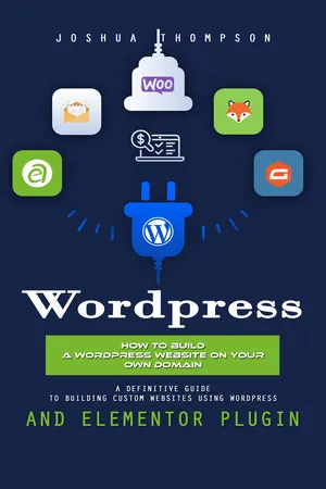 Wordpress: How to Build a Wordpress Website on Your Own Domain (A Definitive Guide to Building Custom Websites Using Wordpress and Elementor Plugin)