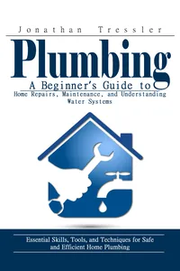 Plumbing: A Beginner’s Guide to Home Repairs, Maintenance, and Understanding Water Systems