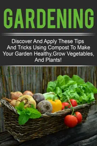 Gardening - Discover And Apply These Tips And Tricks Using Compost To Make Your Garden Healthy,Grow Vegetables,And Plants!_cover